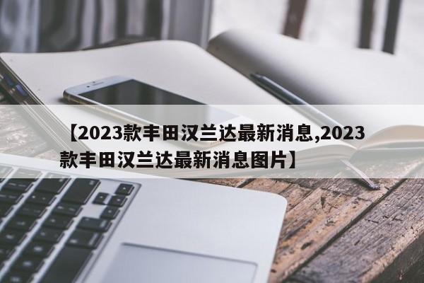 【2023款丰田汉兰达最新消息,2023款丰田汉兰达最新消息图片】