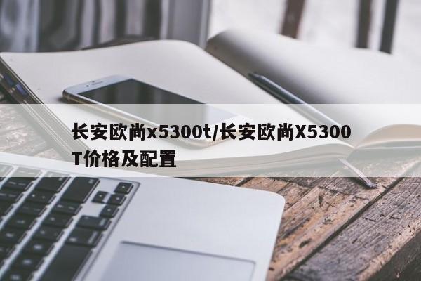 长安欧尚x5300t/长安欧尚X5300T价格及配置