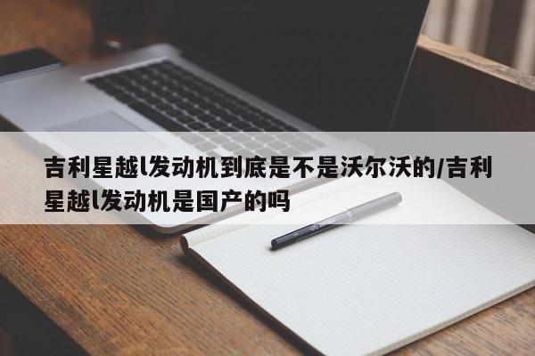 吉利星越l发动机到底是不是沃尔沃的/吉利星越l发动机是国产的吗