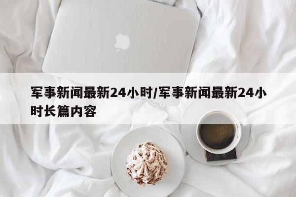 军事新闻最新24小时/军事新闻最新24小时长篇内容