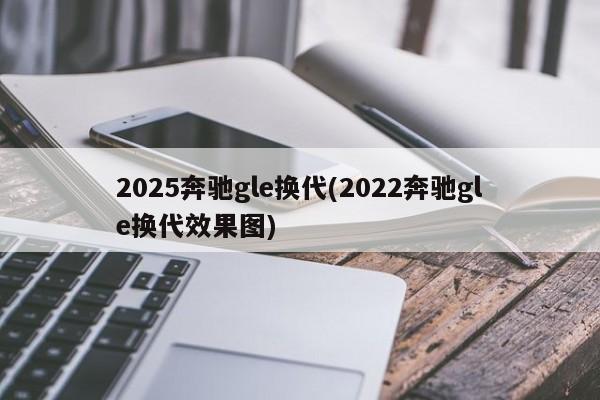 2025奔驰gle换代(2022奔驰gle换代效果图)