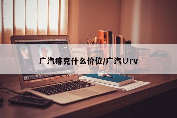 广汽痱克什么价位/广汽∪rv