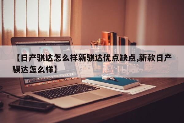 【日产骐达怎么样新骐达优点缺点,新款日产骐达怎么样】