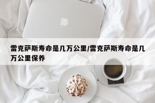 雷克萨斯寿命是几万公里/雷克萨斯寿命是几万公里保养