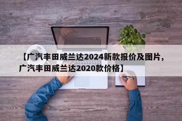 【广汽丰田威兰达2024新款报价及图片,广汽丰田威兰达2020款价格】