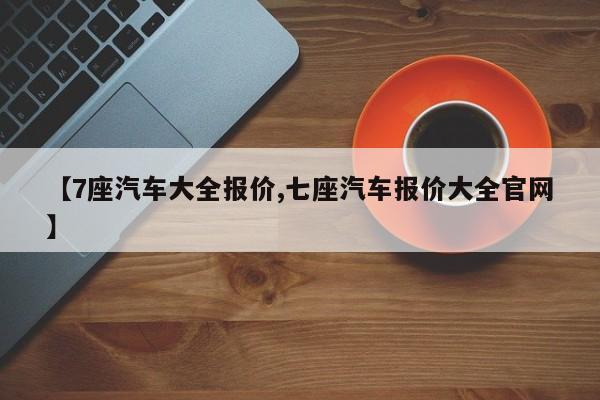 【7座汽车大全报价,七座汽车报价大全官网】