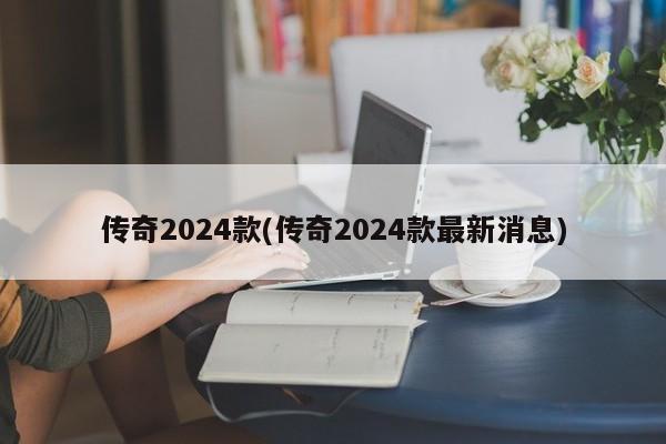 传奇2024款(传奇2024款最新消息)