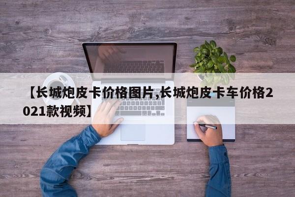 【长城炮皮卡价格图片,长城炮皮卡车价格2021款视频】