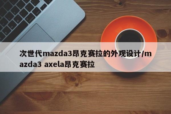 次世代mazda3昂克赛拉的外观设计/mazda3 axela昂克赛拉
