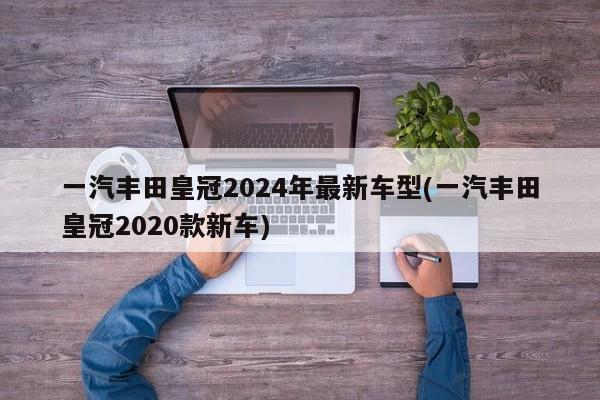 一汽丰田皇冠2024年最新车型(一汽丰田皇冠2020款新车)