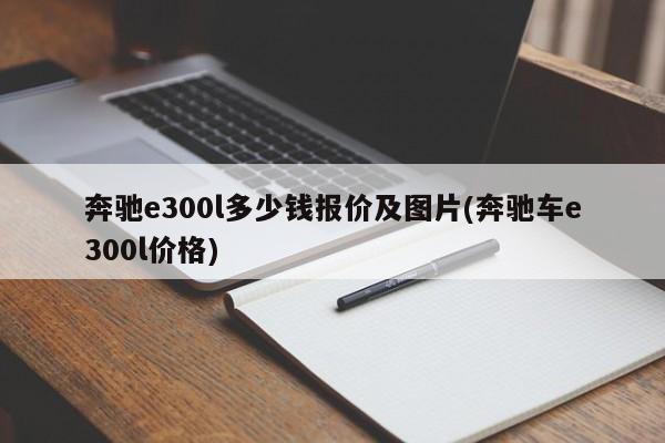 奔驰e300l多少钱报价及图片(奔驰车e300l价格)